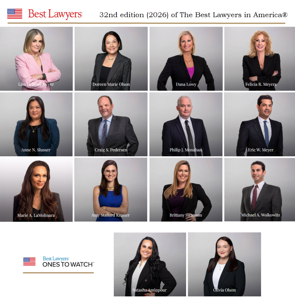 Lisa Helfend Meyer (Best Lawyers®) Doreen Marie Olson (Best Lawyers®) Dana Lowy (Best Lawyers®) Felicia R. Meyers (Best Lawyers®) Anne N, Slusser (Best Lawyers®) Craig S. Pedersen (Best Lawyers®) Philip Monahan (Best Lawyers®) Eric W. Meyer (Best Lawyers®) Marie A. LaMolinara (Best Lawyers®) Amy S. Kapner (Best Lawyers®) Brittany Swanson (Best Lawyers®) Michael A. Wolkowitz (Best Lawyers®) Natasha Aminpour (Ones to Watch®) Olivia Olson (Ones to Watch®)