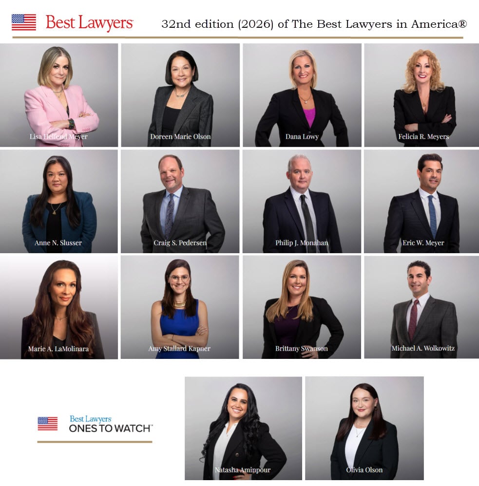 Lisa Helfend Meyer (Best Lawyers®) Doreen Marie Olson (Best Lawyers®) Dana Lowy (Best Lawyers®) Felicia R. Meyers (Best Lawyers®) Anne N, Slusser (Best Lawyers®) Craig S. Pedersen (Best Lawyers®) Philip Monahan (Best Lawyers®) Eric W. Meyer (Best Lawyers®) Marie A. LaMolinara (Best Lawyers®) Amy S. Kapner (Best Lawyers®) Brittany Swanson (Best Lawyers®) Michael A. Wolkowitz (Best Lawyers®) Natasha Aminpour (Ones to Watch®) Olivia Olson (Ones to Watch®)